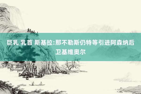 巨乳 乳首 斯基拉:那不勒斯仍特等引进阿森纳后卫基维奥尔