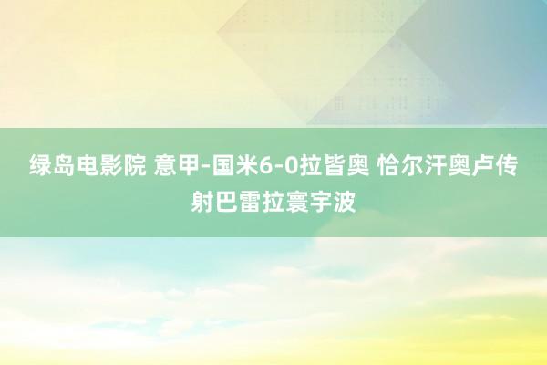 绿岛电影院 意甲-国米6-0拉皆奥 恰尔汗奥卢传射巴雷拉寰宇波