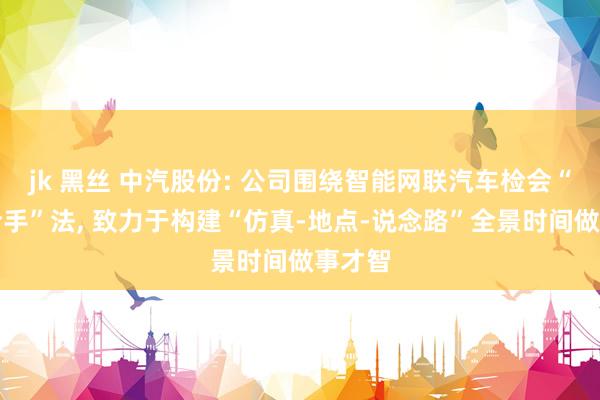 jk 黑丝 中汽股份: 公司围绕智能网联汽车检会“三撑合手”法， 致力于构建“仿真-地点-说念路”全景时间做事才智
