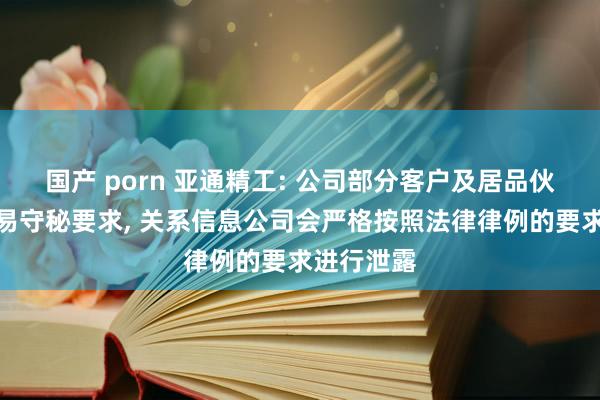 国产 porn 亚通精工: 公司部分客户及居品伙同触及交易守秘要求， 关系信息公司会严格按照法律律例的要求进行泄露
