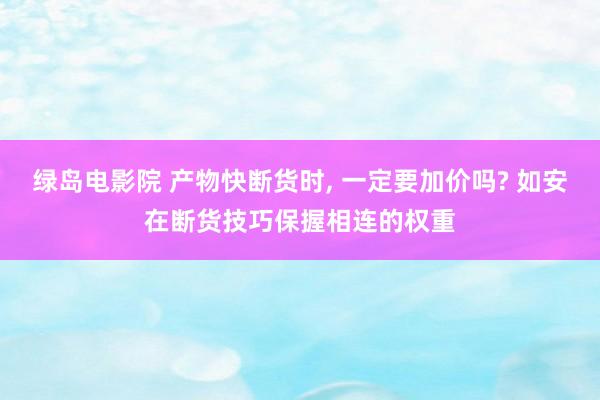 绿岛电影院 产物快断货时， 一定要加价吗? 如安在断货技巧保握相连的权重