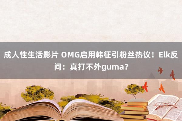 成人性生活影片 OMG启用韩征引粉丝热议！Elk反问：真打不外guma？