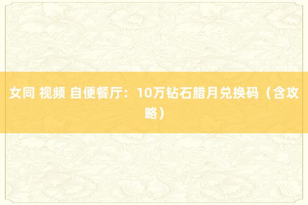 女同 视频 自便餐厅：10万钻石腊月兑换码（含攻略）