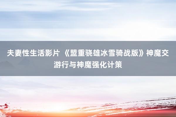 夫妻性生活影片 《盟重骁雄冰雪骑战版》神魔交游行与神魔强化计策