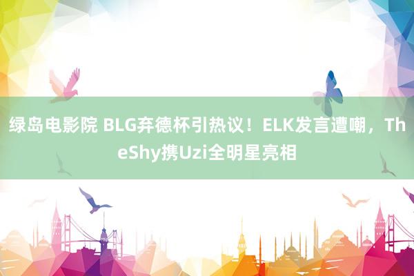 绿岛电影院 BLG弃德杯引热议！ELK发言遭嘲，TheShy携Uzi全明星亮相