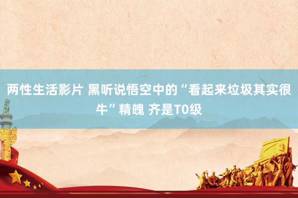 两性生活影片 黑听说悟空中的“看起来垃圾其实很牛”精魄 齐是T0级