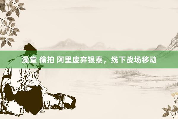 澡堂 偷拍 阿里废弃银泰，线下战场移动