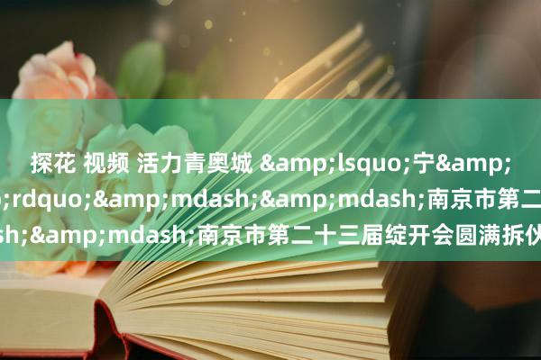 探花 视频 活力青奥城 &lsquo;宁&rsquo;聚新动能&rdquo;&mdash;&mdash;南京市第二十三届绽开会圆满拆伙