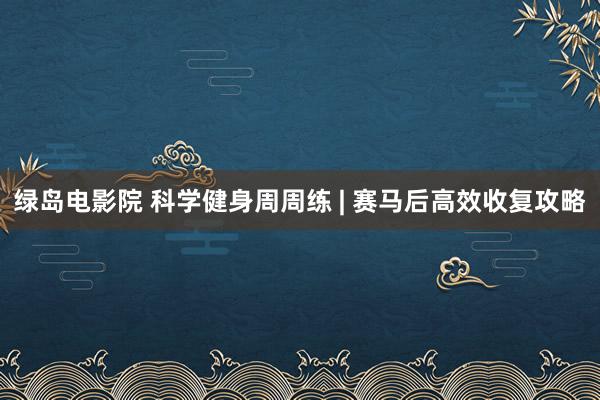 绿岛电影院 科学健身周周练 | 赛马后高效收复攻略