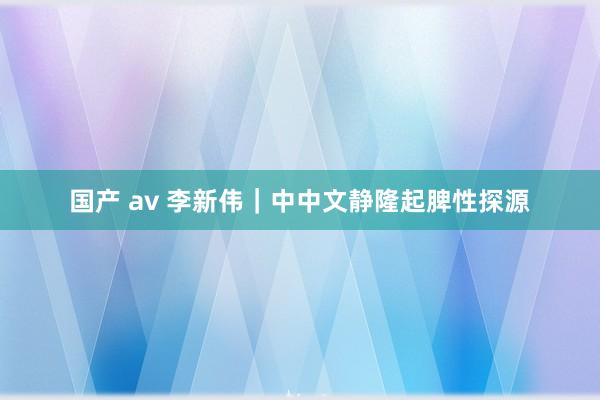 国产 av 李新伟｜中中文静隆起脾性探源