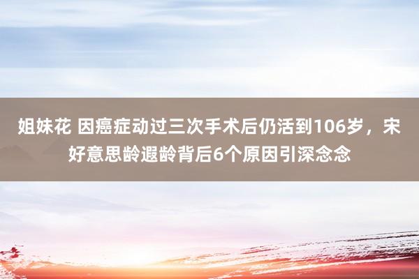 姐妹花 因癌症动过三次手术后仍活到106岁，宋好意思龄遐龄背后6个原因引深念念