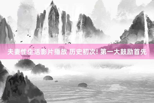 夫妻性生活影片播放 历史初次! 第一大鼓励首先