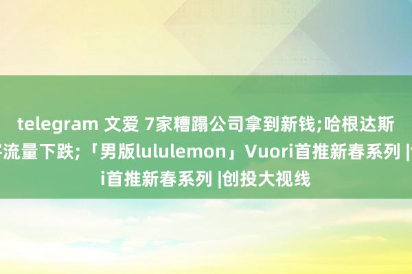telegram 文爱 7家糟蹋公司拿到新钱;哈根达斯中国门店客流量下跌;「男版lululemon」Vuori首推新春系列 |创投大视线