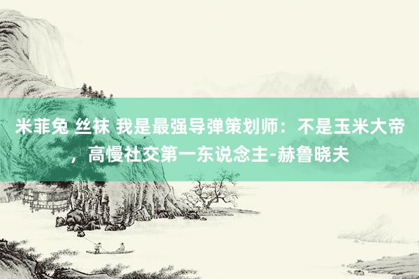 米菲兔 丝袜 我是最强导弹策划师：不是玉米大帝，高慢社交第一东说念主-赫鲁晓夫