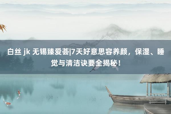 白丝 jk 无锡臻爱荟|7天好意思容养颜，保湿、睡觉与清洁诀要全揭秘！