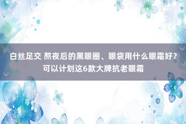 白丝足交 熬夜后的黑眼圈、眼袋用什么眼霜好？可以计划这6款大牌抗老眼霜