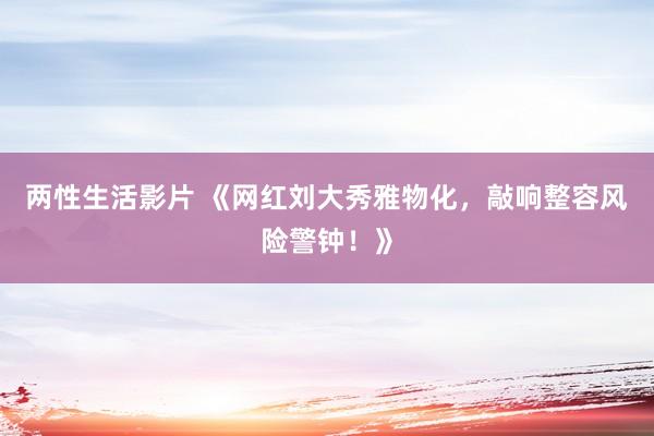 两性生活影片 《网红刘大秀雅物化，敲响整容风险警钟！》
