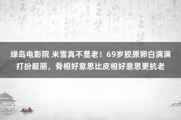 绿岛电影院 米雪真不显老！69岁胶原卵白满满打扮靓丽，骨相好意思比皮相好意思更抗老