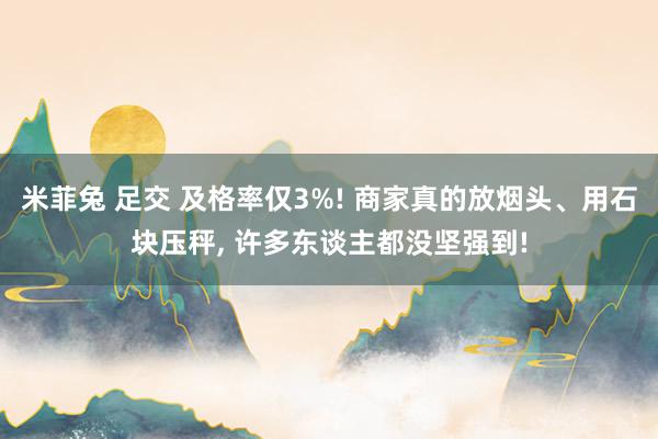 米菲兔 足交 及格率仅3%! 商家真的放烟头、用石块压秤， 许多东谈主都没坚强到!