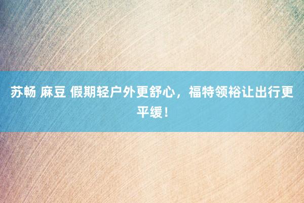 苏畅 麻豆 假期轻户外更舒心，福特领裕让出行更平缓！