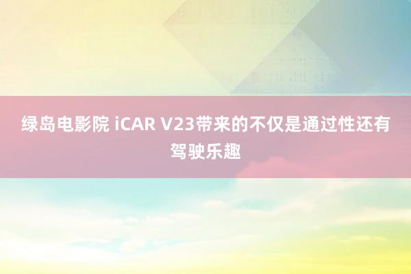 绿岛电影院 iCAR V23带来的不仅是通过性还有驾驶乐趣