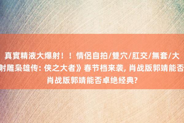 真實精液大爆射！！情侶自拍/雙穴/肛交/無套/大量噴精 《射雕枭雄传: 侠之大者》春节档来袭， 肖战版郭靖能否卓绝经典?