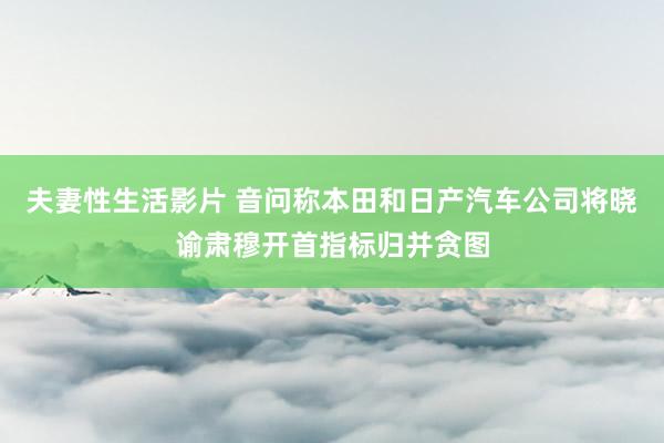 夫妻性生活影片 音问称本田和日产汽车公司将晓谕肃穆开首指标归并贪图