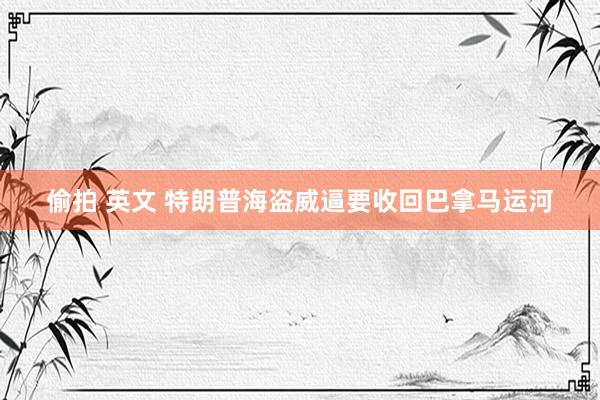 偷拍 英文 特朗普海盗威逼要收回巴拿马运河
