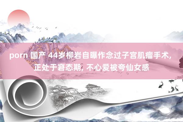 porn 国产 44岁柳岩自曝作念过子宫肌瘤手术， 正处于窘态期， 不心爱被夸仙女感