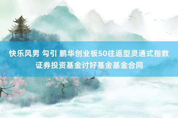 快乐风男 勾引 鹏华创业板50往返型灵通式指数证券投资基金讨好基金基金合同