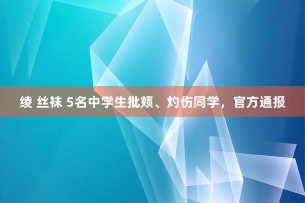 绫 丝袜 5名中学生批颊、灼伤同学，官方通报