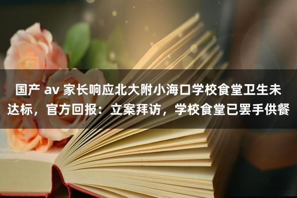国产 av 家长响应北大附小海口学校食堂卫生未达标，官方回报：立案拜访，学校食堂已罢手供餐