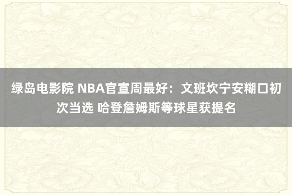 绿岛电影院 NBA官宣周最好：文班坎宁安糊口初次当选 哈登詹姆斯等球星获提名