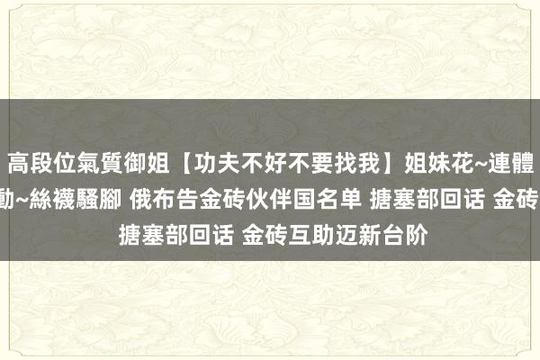 高段位氣質御姐【功夫不好不要找我】姐妹花~連體絲襪~大奶晃動~絲襪騷腳 俄布告金砖伙伴国名单 搪塞部回话 金砖互助迈新台阶