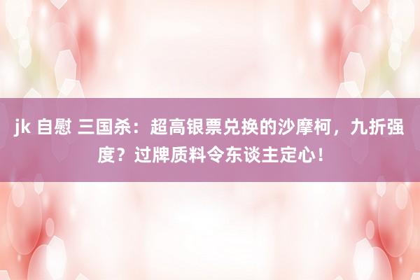 jk 自慰 三国杀：超高银票兑换的沙摩柯，九折强度？过牌质料令东谈主定心！