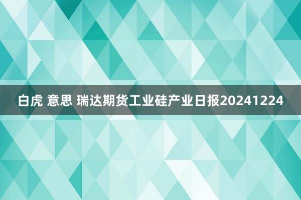 白虎 意思 瑞达期货工业硅产业日报20241224