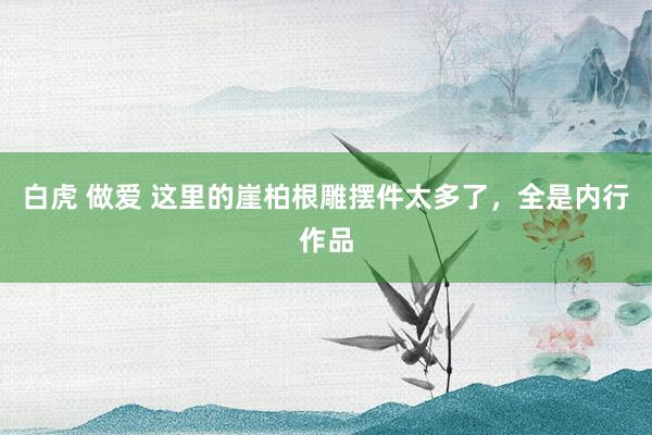 白虎 做爱 这里的崖柏根雕摆件太多了，全是内行作品
