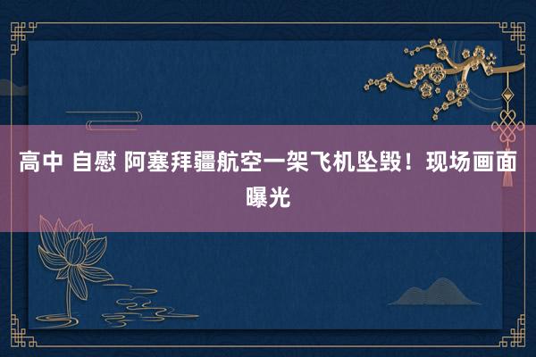 高中 自慰 阿塞拜疆航空一架飞机坠毁！现场画面曝光
