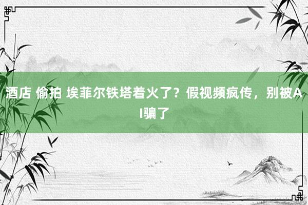 酒店 偷拍 埃菲尔铁塔着火了？假视频疯传，别被AI骗了