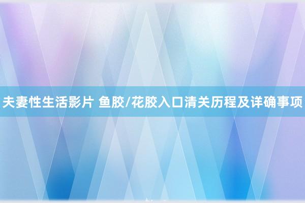 夫妻性生活影片 鱼胶/花胶入口清关历程及详确事项