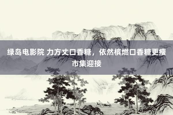 绿岛电影院 力方丈口香糖，依然槟燃口香糖更瘦市集迎接