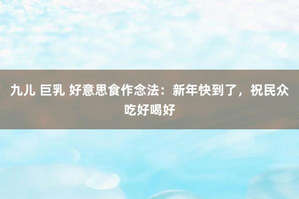 九儿 巨乳 好意思食作念法：新年快到了，祝民众吃好喝好