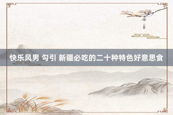 快乐风男 勾引 新疆必吃的二十种特色好意思食