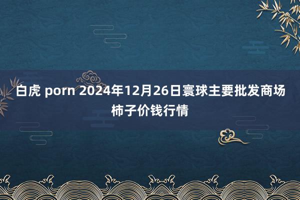 白虎 porn 2024年12月26日寰球主要批发商场柿子价钱行情