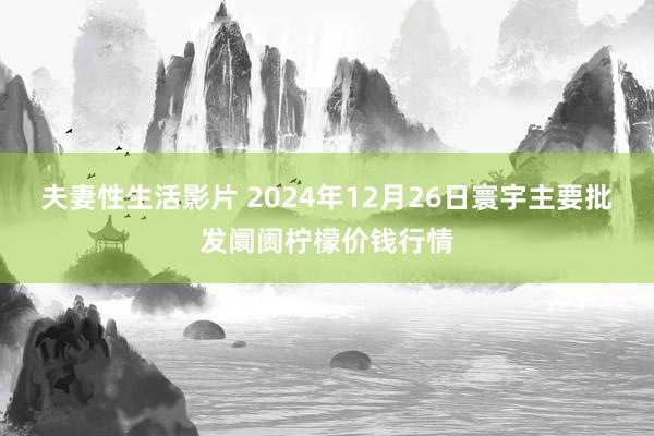 夫妻性生活影片 2024年12月26日寰宇主要批发阛阓柠檬价钱行情