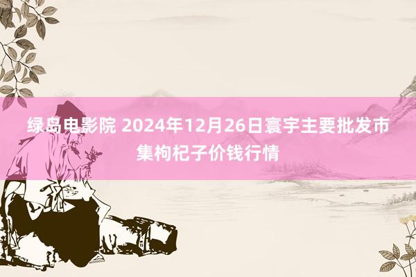 绿岛电影院 2024年12月26日寰宇主要批发市集枸杞子价钱行情
