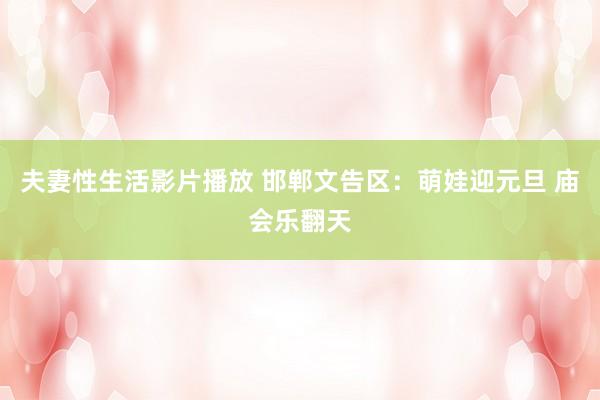 夫妻性生活影片播放 邯郸文告区：萌娃迎元旦 庙会乐翻天