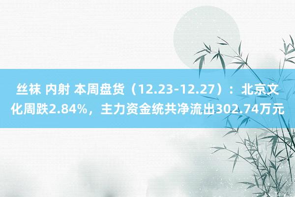 丝袜 内射 本周盘货（12.23-12.27）：北京文化周跌2.84%，主力资金统共净流出302.74万元