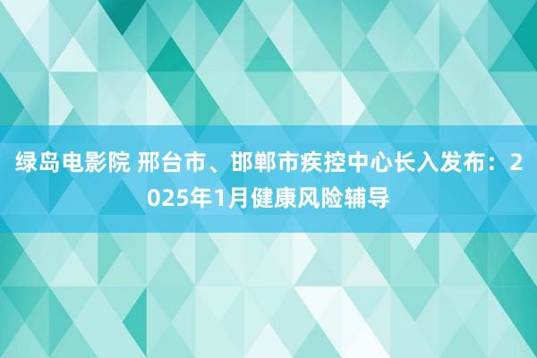 绿岛电影院 邢台市、邯郸市疾控中心长入发布：2025年1月健康风险辅导