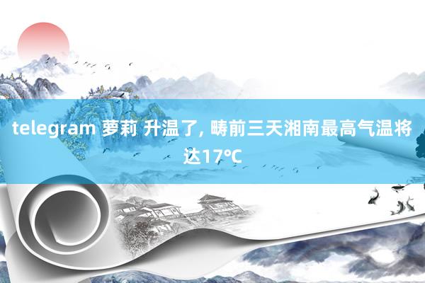 telegram 萝莉 升温了， 畴前三天湘南最高气温将达17℃